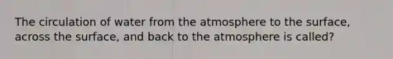 The circulation of water from the atmosphere to the surface, across the surface, and back to the atmosphere is called?