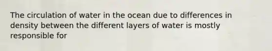 The circulation of water in the ocean due to differences in density between the different layers of water is mostly responsible for