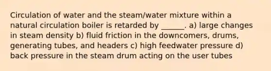 Circulation of water and the steam/water mixture within a natural circulation boiler is retarded by ______. a) large changes in steam density b) fluid friction in the downcomers, drums, generating tubes, and headers c) high feedwater pressure d) back pressure in the steam drum acting on the user tubes