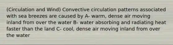 (Circulation and Wind) Convective circulation patterns associated with sea breezes are caused by A- warm, dense air moving inland from over the water B- water absorbing and radiating heat faster than the land C- cool, dense air moving inland from over the water