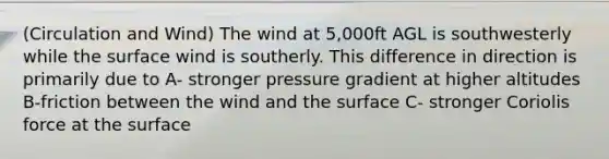 (Circulation and Wind) The wind at 5,000ft AGL is southwesterly while the surface wind is southerly. This difference in direction is primarily due to A- stronger pressure gradient at higher altitudes B-friction between the wind and the surface C- stronger Coriolis force at the surface