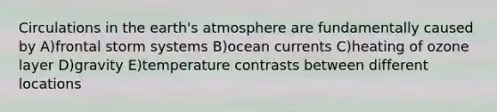 Circulations in the earth's atmosphere are fundamentally caused by A)frontal storm systems B)ocean currents C)heating of ozone layer D)gravity E)temperature contrasts between different locations