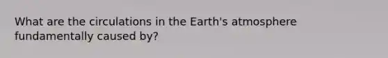 What are the circulations in the Earth's atmosphere fundamentally caused by?