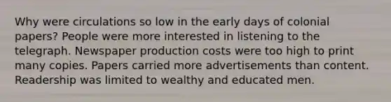 Why were circulations so low in the early days of colonial papers? People were more interested in listening to the telegraph. Newspaper production costs were too high to print many copies. Papers carried more advertisements than content. Readership was limited to wealthy and educated men.