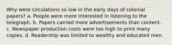 Why were circulations so low in the early days of colonial papers? a. People were more interested in listening to the telegraph. b. Papers carried more advertisements than content. c. Newspaper production costs were too high to print many copies. d. Readership was limited to wealthy and educated men.