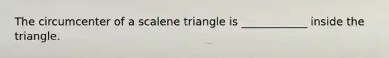 The circumcenter of a scalene triangle is ____________ inside the triangle.