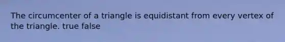 The circumcenter of a triangle is equidistant from every vertex of the triangle. true false