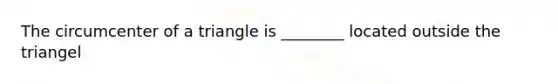 The circumcenter of a triangle is ________ located outside the triangel