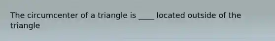 The circumcenter of a triangle is ____ located outside of the triangle