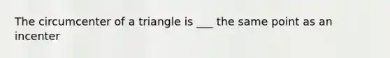 The circumcenter of a triangle is ___ the same point as an incenter