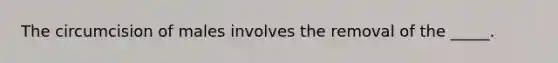 The circumcision of males involves the removal of the _____.