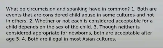 What do circumcision and spanking have in common? 1. Both are events that are considered child abuse in some cultures and not in others. 2. Whether or not each is considered acceptable for a child depends on the sex of the child. 3. Though neither is considered appropriate for newborns, both are acceptable after age 5. 4. Both are illegal in most Asian cultures.