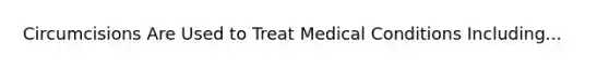 Circumcisions Are Used to Treat Medical Conditions Including...