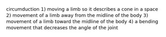 circumduction 1) moving a limb so it describes a cone in a space 2) movement of a limb away from the midline of the body 3) movement of a limb toward the midline of the body 4) a bending movement that decreases the angle of the joint