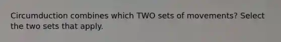 Circumduction combines which TWO sets of movements? Select the two sets that apply.