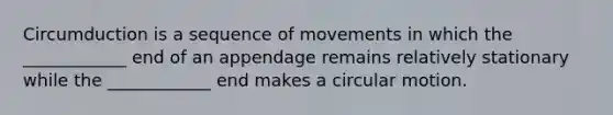 Circumduction is a sequence of movements in which the ____________ end of an appendage remains relatively stationary while the ____________ end makes a circular motion.