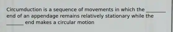 Circumduction is a sequence of movements in which the ________ end of an appendage remains relatively stationary while the _______ end makes a circular motion