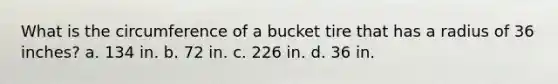 What is the circumference of a bucket tire that has a radius of 36 inches? a. 134 in. b. 72 in. c. 226 in. d. 36 in.