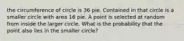 the circumference of circle is 36 pie. Contained in that circle is a smaller circle with area 16 pie. A point is selected at random from inside the larger circle. What is the probability that the point also lies in the smaller circle?