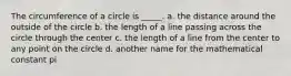 The circumference of a circle is _____. a. the distance around the outside of the circle b. the length of a line passing across the circle through the center c. the length of a line from the center to any point on the circle d. another name for the mathematical constant pi