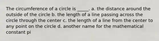 The circumference of a circle is _____. a. the distance around the outside of the circle b. the length of a line passing across the circle through the center c. the length of a line from the center to any point on the circle d. another name for the mathematical constant pi