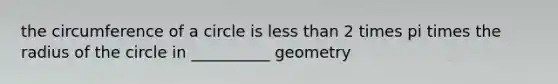 the circumference of a circle is less than 2 times pi times the radius of the circle in __________ geometry