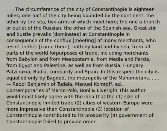 . . . The circumference of the city of Constantinople is eighteen miles; one-half of the city being bounded by the continent, the other by the sea, two arms of which meet here; the one a branch or outlet of the Russian, the other of the Spanish sea. Great stir and bustle prevails [dominates] at Constantinople in consequence of the conflux [meeting] of many merchants, who resort thither [come there], both by land and by sea, from all parts of the world forpurposes of trade, including merchants from Babylon and from Mesopotamia, from Media and Persia, from Egypt and Palestine, as well as from Russia, Hungary, Patzinakia, Budia, Lombardy and Spain. In this respect the city is equalled only by Bagdad, the metropolis of the Mahometans. . . . — Rabbi Benjamin of Tudela, Manuel Komroff, ed., Contemporaries of Marco Polo, Boni & Liveright This author would most likely agree with the idea that the (1) size of Constantinople limited trade (2) cities of western Europe were more impressive than Constantinople (3) location of Constantinople contributed to its prosperity (4) government of Constantinople failed to provide order