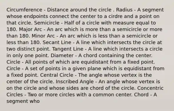 Circumference - Distance around the circle . Radius - A segment whose endpoints connect the center to a cirdre and a point on that circle. Semicircle - Half of a circle with measure equal to 180. Major Arc - An arc which is more than a semicircle or more than 180. Minor Arc - An arc which is less than a semicircle or less than 180. Secant Line - A line which intersects the circle at two distinct point. Tangent Line - A line which intersects a circle in only one point. Diameter - A chord containing the center. Circle - All points of which are equidistant from a fixed point. Circle - A set of points in a given plane which is equidistant from a fixed point. Central Circle - The angle whose vertex is the center of the circle. Inscribed Angle - An angle whose vertex is on the circle and whose sides are chord of the circle. Concentric Circles - Two or more circles with a common center. Chord - A segment who