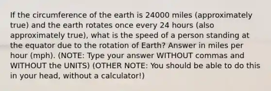 If the circumference of the earth is 24000 miles (approximately true) and the earth rotates once every 24 hours (also approximately true), what is the speed of a person standing at the equator due to the rotation of Earth? Answer in miles per hour (mph). (NOTE: Type your answer WITHOUT commas and WITHOUT the UNITS) (OTHER NOTE: You should be able to do this in your head, without a calculator!)