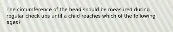 The circumference of the head should be measured during regular check ups until a child reaches which of the following ages?