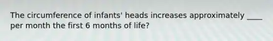 The circumference of infants' heads increases approximately ____ per month the first 6 months of life?