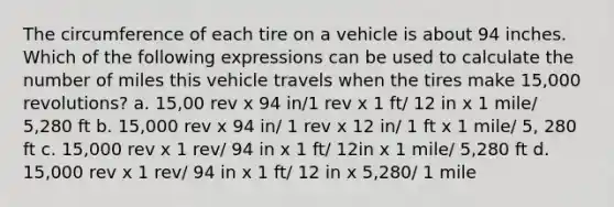 The circumference of each tire on a vehicle is about 94 inches. Which of the following expressions can be used to calculate the number of miles this vehicle travels when the tires make 15,000 revolutions? a. 15,00 rev x 94 in/1 rev x 1 ft/ 12 in x 1 mile/ 5,280 ft b. 15,000 rev x 94 in/ 1 rev x 12 in/ 1 ft x 1 mile/ 5, 280 ft c. 15,000 rev x 1 rev/ 94 in x 1 ft/ 12in x 1 mile/ 5,280 ft d. 15,000 rev x 1 rev/ 94 in x 1 ft/ 12 in x 5,280/ 1 mile