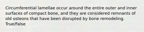 Circumferential lamellae occur around the entire outer and inner surfaces of compact bone, and they are considered remnants of old osteons that have been disrupted by bone remodeling. True/False
