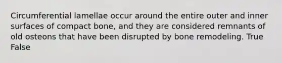 Circumferential lamellae occur around the entire outer and inner surfaces of compact bone, and they are considered remnants of old osteons that have been disrupted by bone remodeling. True False