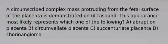 A circumscribed complex mass protruding from the fetal surface of the placenta is demonstrated on ultrasound. This appearance most likely represents which one of the following? A) abruption placenta B) circumvallate placenta C) succenturiate placenta D) chorioangioma