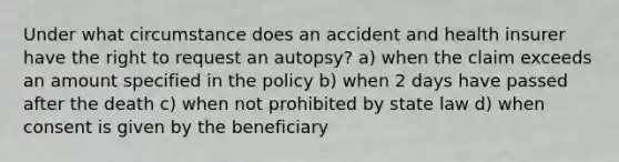 Under what circumstance does an accident and health insurer have the right to request an autopsy? a) when the claim exceeds an amount specified in the policy b) when 2 days have passed after the death c) when not prohibited by state law d) when consent is given by the beneficiary