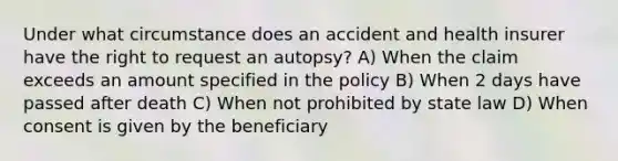 Under what circumstance does an accident and health insurer have the right to request an autopsy? A) When the claim exceeds an amount specified in the policy B) When 2 days have passed after death C) When not prohibited by state law D) When consent is given by the beneficiary