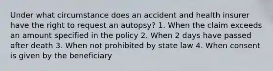 Under what circumstance does an accident and health insurer have the right to request an autopsy? 1. When the claim exceeds an amount specified in the policy 2. When 2 days have passed after death 3. When not prohibited by state law 4. When consent is given by the beneficiary