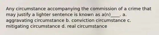 Any circumstance accompanying the commission of a crime that may justify a lighter sentence is known as a(n)____. a. aggravating circumstance b. conviction circumstance c. mitigating circumstance d. real circumstance