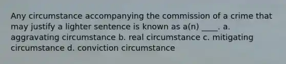 Any circumstance accompanying the commission of a crime that may justify a lighter sentence is known as a(n) ____. a. ​aggravating circumstance b. ​real circumstance c. ​mitigating circumstance d. ​conviction circumstance