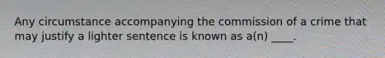 Any circumstance accompanying the commission of a crime that may justify a lighter sentence is known as a(n) ____.​