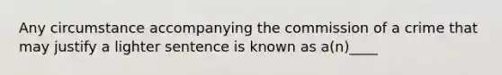 Any circumstance accompanying the commission of a crime that may justify a lighter sentence is known as a(n)____