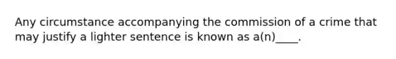 Any circumstance accompanying the commission of a crime that may justify a lighter sentence is known as a(n)____.