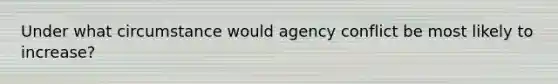 Under what circumstance would agency conflict be most likely to increase?