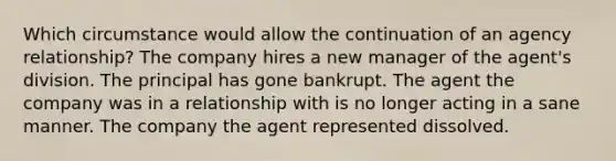 Which circumstance would allow the continuation of an agency relationship? The company hires a new manager of the agent's division. The principal has gone bankrupt. The agent the company was in a relationship with is no longer acting in a sane manner. The company the agent represented dissolved.