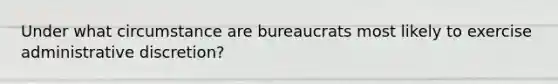 Under what circumstance are bureaucrats most likely to exercise administrative​ discretion?