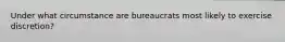 Under what circumstance are bureaucrats most likely to exercise discretion?