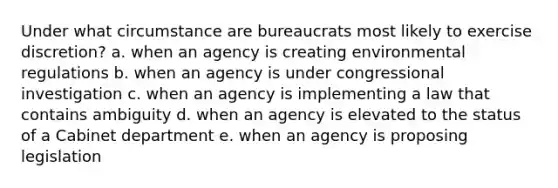 Under what circumstance are bureaucrats most likely to exercise discretion? a. when an agency is creating environmental regulations b. when an agency is under congressional investigation c. when an agency is implementing a law that contains ambiguity d. when an agency is elevated to the status of a Cabinet department e. when an agency is proposing legislation