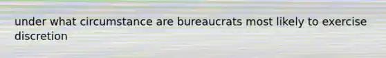 under what circumstance are bureaucrats most likely to exercise discretion