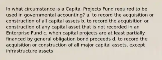 In what circumstance is a Capital Projects Fund required to be used in governmental accounting? a. to record the acquisition or construction of all capital assets b. to record the acquisition or construction of any capital asset that is not recorded in an Enterprise Fund c. when capital projects are at least partially financed by general obligation bond proceeds d. to record the acquisition or construction of all major capital assets, except infrastructure assets